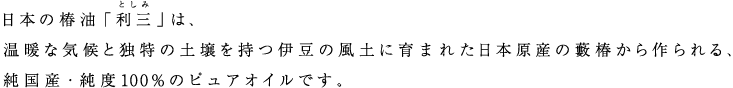 日本の椿油「利三」は、温暖な気候と独特の土壌を持つ伊豆の風土に育まれた日本原産の藪椿から作られる、純国産・純度100%のピュアオイルです。