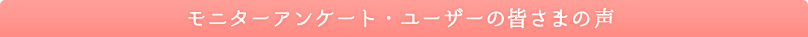 モニターアンケート・ユーザーの皆さまの声